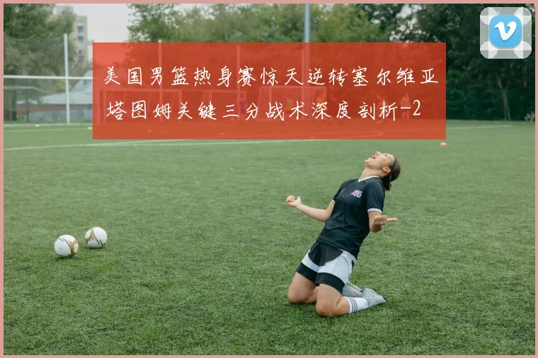 美国男篮热身赛惊天逆转塞尔维亚 塔图姆关键三分战术深度剖析